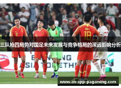三队抢四局势对国足未来发展与竞争格局的深远影响分析