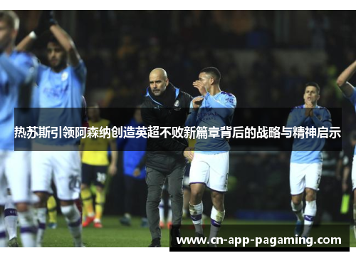 热苏斯引领阿森纳创造英超不败新篇章背后的战略与精神启示