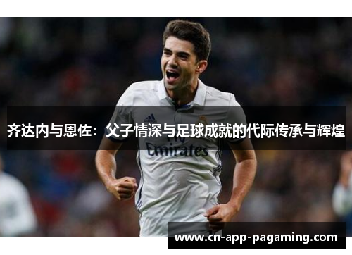 齐达内与恩佐:父子情深与足球成就的代际传承与辉煌 齐达内与恩佐:父子情深与足球成就的代际传承与辉煌