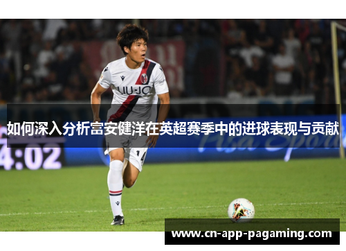 如何深入分析富安健洋在英超赛季中的进球表现与贡献