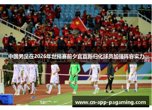中国男足在2026年世预赛前夕官宣新归化球员加强阵容实力