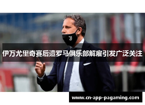 伊万尤里奇赛后遭罗马俱乐部解雇引发广泛关注